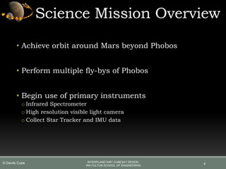 4
Science Mission Overview
• Achieve orbit around Mars beyond Phobos
• Perform multiple fly-bys of Phobos
• Begin use of primary instruments
o Infrared Spectrometer
o High resolution visible light camera
o Collect Star Tracker and IMU data
INTERPLANETARY CUBESAT DESIGN
IRA FULTON SCHOOL OF ENGINEERING
© Devils Cube
 