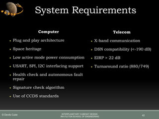 System Requirements
Computer
● Plug and play architecture
● Space heritage
● Low active mode power consumption
● USART, SPI, I2C interfacing support
● Health check and autonomous fault
repair
● Signature check algorithm
● Use of CCDS standards
Telecom
● X-band communication
● DSN compatibility (<-190 dB)
● EIRP > 22 dB
● Turnaround ratio (880/749)
42
INTERPLANETARY CUBESAT DESIGN
IRA FULTON SCHOOL OF ENGINEERING
© Devils Cube
 