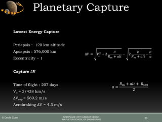 Planetary Capture
50
∆𝑉 = 𝑉∞
2 + 2
𝜇
𝑅 𝑚 + 𝑎𝑙𝑡
− 2
𝜇
𝑅 𝑚 + 𝑎𝑙𝑡
−
𝜇
𝑎
𝑎 =
𝑅 𝑚 + 𝑎𝑙𝑡 + 𝑅 𝑆𝑂𝐼
2
Lowest Energy Capture
Periapsis : 120 km altitude
Apoapsis : 576,000 km
Eccentricity ~ 1
Capture ∆V
Time of flight : 207 days
V∞ = 2/438 km/s
∆Vcap = 569.2 m/s
Aerobraking ∆V = 4.3 m/s
INTERPLANETARY CUBESAT DESIGN
IRA FULTON SCHOOL OF ENGINEERING
© Devils Cube
 