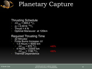 Planetary Capture
53
Thrusting Schedule
◦ ∆Vcap = 569.2 𝑚
𝑠
◦ 𝑚 = 0.0016 𝑘𝑔
𝑠
◦ Thrust = 4 N
◦ Optimal Maneuver at 120km
Required Thrusting Time
◦ 22 Minutes*
◦ Finite Burns Increase ∆V
◦ 1.5 Hours < 9000 km
◦ ∆Vmax = 870 𝑚
𝑠 +40%
◦ 4 Hours < 23000 km
◦ ∆Vmax = 1190 𝑚
𝑠 +80%
◦ Thermal Dependence
INTERPLANETARY CUBESAT DESIGN
IRA FULTON SCHOOL OF ENGINEERING
© Devils Cube
 
