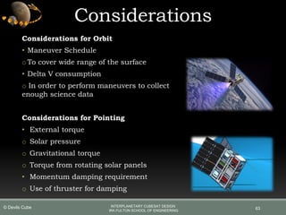 Considerations
63
Considerations for Orbit
• Maneuver Schedule
oTo cover wide range of the surface
• Delta V consumption
o In order to perform maneuvers to collect
enough science data
Considerations for Pointing
• External torque
o Solar pressure
o Gravitational torque
o Torque from rotating solar panels
• Momentum damping requirement
o Use of thruster for damping
INTERPLANETARY CUBESAT DESIGN
IRA FULTON SCHOOL OF ENGINEERING
© Devils Cube
 