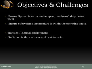 • Ensure System is warm and temperature doesn’t drop below
253K
• Ensure subsystems temperature is within the operating limits
• Transient Thermal Environment
• Radiation is the main mode of heat transfer
Objectives & Challenges
73© Devils Cube INTERPLANETARY CUBESAT DESIGN
IRA FULTON SCHOOL OF ENGINEERING
© Devils Cube
 