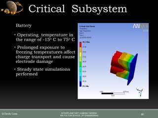 Critical Subsystem
Battery
• Operating temperature in
the range of -15o C to 75o C
• Prolonged exposure to
freezing temperatures affect
charge transport and cause
electrode damage
• Steady state simulations
performed
80
INTERPLANETARY CUBESAT DESIGN
IRA FULTON SCHOOL OF ENGINEERING
© Devils Cube
 