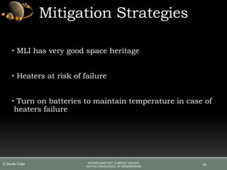 Mitigation Strategies
• MLI has very good space heritage
• Heaters at risk of failure
• Turn on batteries to maintain temperature in case of
heaters failure
82
INTERPLANETARY CUBESAT DESIGN
IRA FULTON SCHOOL OF ENGINEERING
© Devils Cube
 