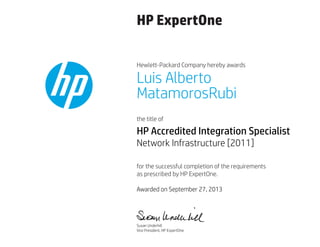 HP ExpertOne
Hewlett-Packard Company hereby awards
the title of
for the successful completion of the requirements
as prescribed by HP ExpertOne.
Luis Alberto
MatamorosRubi
HP Accredited Integration Specialist
Network Infrastructure [2011]
Awarded on September 27, 2013
Susan Underhill
Vice President, HP ExpertOne
 