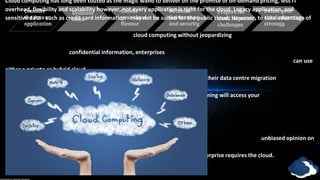 Consider
the data or
application
Evaluate
costs
Define your
cloud migration
strategy
Choose
your cloud
flavour
Rethink
Governance
and security
Prepare for
cloud migration
challenges
Cloud computing has long been touted as the magic wand to deliver on the promise of on-demand pricing, less IT
overhead, flexibility and scalability however, not every application is right for the cloud. Legacy application, and
sensitive data - such as credit card information - may not be suited for the public cloud. However, to take advantage of
cloud computing without jeopardizing
confidential information, enterprises
can use
either a private or hybrid cloud
for their data centre migration
strategy. Silverlining will access your
company’s data and application needs
and will give your enterprise our
unbiased opinion on
whether your
enterprise requires the cloud.
 