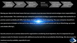 Consider
the data or
application
Evaluate
costs
Define your
cloud migration
strategy
Choose
your cloud
flavour
Rethink
Governance
and security
Prepare for
cloud migration
challenges
Moving your data to the cloud means that your enterprise must decrease internal control and give more responsibility to
your cloud provider. This could disrupt your enterprises governance strategy as governance strategies that worked for on
premise systems probably will differ from those strategies used for cloud computing. Thus your enterprise should form
your governance strategies so that you’re less reliant on internal security and control and rely on Silverlinings up to date
and reliable offering’s.
Security concerns are a common deterrent for organizations considering cloud migrations, thus it is important for your
company to plan for disaster recovery with additional security tools that are provided by Silverlinings. We also ensure the
maximum security available, especially for you!
 