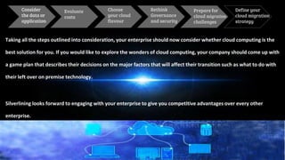 Taking all the steps outlined into consideration, your enterprise should now consider whether cloud computing is the
best solution for you. If you would like to explore the wonders of cloud computing, your company should come up with
a game plan that describes their decisions on the major factors that will affect their transition such as what to do with
their left over on premise technology.
Silverlining looks forward to engaging with your enterprise to give you competitive advantages over every other
enterprise.
Consider
the data or
application
Evaluate
costs
Define your
cloud migration
strategy
Choose
your cloud
flavour
Rethink
Governance
and security
Prepare for
cloud migration
challenges
 