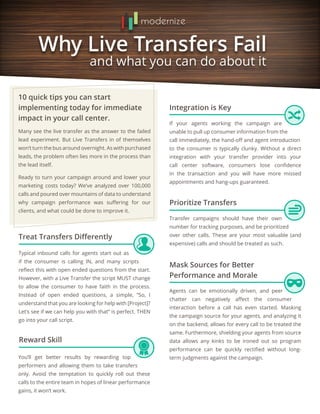 10 quick tips you can start
implementing today for immediate
impact in your call center.
Integration is Key
Treat Transfers Differently
Mask Sources for Better
Performance and Morale
Prioritize Transfers
Many see the live transfer as the answer to the failed
lead experiment. But Live Transfers in of themselves
won’t turn the bus around overnight. As with purchased
leads, the problem often lies more in the process than
the lead itself.
Ready to turn your campaign around and lower your
marketing costs today? We’ve analyzed over 100,000
calls and poured over mountains of data to understand
why campaign performance was suffering for our
clients, and what could be done to improve it.
If your agents working the campaign are
unable to pull up consumer information from the
call immediately, the hand-off and agent introduction
to the consumer is typically clunky. Without a direct
integration with your transfer provider into your
call center software, consumers lose confidence
in the transaction and you will have more missed
appointments and hang-ups guaranteed.
Typical inbound calls for agents start out as
if the consumer is calling IN, and many scripts
reflect this with open ended questions from the start.
However, with a Live Transfer the script MUST change
to allow the consumer to have faith in the process.
Instead of open ended questions, a simple, “So, I
understand that you are looking for help with [Project]?
Let’s see if we can help you with that” is perfect. THEN
go into your call script.
Agents can be emotionally driven, and peer
chatter can negatively affect the consumer
interaction before a call has even started. Masking
the campaign source for your agents, and analyzing it
on the backend, allows for every call to be treated the
same. Furthermore, shielding your agents from source
data allows any kinks to be ironed out so program
performance can be quickly rectified without long-
term judgments against the campaign.
Transfer campaigns should have their own
number for tracking purposes, and be prioritized
over other calls. These are your most valuable (and
expensive) calls and should be treated as such.
Reward Skill
You’ll get better results by rewarding top
performers and allowing them to take transfers
only. Avoid the temptation to quickly roll out these
calls to the entire team in hopes of linear performance
gains, it won’t work.
 