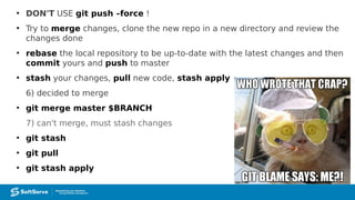 ●
DON'T USE git push –force !
●
Try to merge changes, clone the new repo in a new directory and review the
changes done
●
rebase the local repository to be up-to-date with the latest changes and then
commit yours and push to master
●
stash your changes, pull new code, stash apply
6) decided to merge
●
git merge master $BRANCH
7) can't merge, must stash changes
●
git stash
●
git pull
●
git stash apply
 