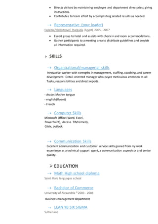  Directs visitors by maintaining employee and department directories; giving
instructions.
 Contributes to team effort by accomplishing related results as needed.
 Representative (tour leader)
Expedia/Hello travel Hurgada (Egypt) 2005 - 2007
 Escort group to hotel and assists with check in and room accommodations.
 Gather participants to a meeting area to distribute guidelines and provide
all information required.
 SKILLS
 Organizational/managerial skills
Innovative worker with strengths in management, staffing, coaching, and career
development. Detail-oriented manager who payee meticulous attention to all
Tasks, responsibilities and direct reports.
 Languages
- Arabe: Mother tongue
- english (fluent)
- French
 Computer Skills
Microsoft Office (Word, Excel,
PowerPoint), Access. TIMremedy,
Citrix, outlook.
 Communication Skills
Excellent communication and customer service skills gained from my work
experience as a technical support agent, a communication supervisor and senior
quality.
 EDUCATION
 Math High school diploma
Saint Marc languages school
 Bachelor of Commerce
University of Alexandria 2003 - 2008
Business management department
 LEAN YB SIX SIGMA
Sutherland
 