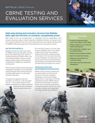 BATTELLE CBRNE Defense
CBRNE TESTING AND
EVALUATION SERVICES
High-value testing and evaluation services from Battelle:
Done right the first time, on schedule, competitively priced.
With state of the art infrastructure, a complete suite of capabilities, and
industry leading subject matter expertise, Battelle provides our government
and industry partners with the most comprehensive and relevant evaluations
of CBRNE defense equipment for development and acquisition efforts.
WHY TEST WITH BATTELLE
Battelle is the low risk, high value choice
for CBRNE testing and evaluation services.
We provide highly responsive, agile and
unbiased testing and research within cost
and schedule budgets using the nation’s
largest privately owned, most advanced
comprehensive CBRNE test capabilities
and expertise.
Robust testing enables material developers
and program managers to more effectively
analyze trade-offs when making decisions
and allows R&D leaders to make better
investment decisions.
Thoughtful and aggressive test and
evaluation can serve as a vital acquisition
partner – it can provide insights so that
equipment developers can better understand
where performance limitations
and new opportunities exist.
For more than 25 years, one of the major
focuses of Battelle’s work is the creation
of state-of-the-art test and evaluation
systems that provide a sweeping range
of information. This information ultimately
ensures warfighters, first responders, and
security personnel know their equipment
and procedures will enable them to safely
and effectively accomplish their mission.
PROTECTION, DETECTION,
DECONTAMINATION AND MITIGATION
Battelle utilizes its testing infrastructure
and expert staff to work with the full
spectrum of chemical, biological,
radiological, and explosive threats.
Battelle offers a cross section of RDT&E
capabilities to assess CBRNE defense
equipment and processes throughout
the life cycle: technology assessments,
developmental testing, operational testing,
surveillance testing, and independent
technology validation and verification.
Testing and Evaluation
Capabilities:
•	Protective equipment testing 	 	
	 (suits, boots, gloves, masks, filters)
•	Detector testing and air monitoring 	
	 method development
•	Decontamination, mitigation, and 		
	 survivability testing
•	Residual hazard analysis modeling
•	Agent characterization testing
•	Explosives, ammunition and 	 	
	 armament testing
•	Test method and test infrastructure 	
	 development
 