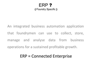 ERP ?
( Foundry Specific )
An integrated business automation application
that foundrymen can use to collect, store,
manage and analyse data from business
operations for a sustained profitable growth.
ERP = Connected Enterprise
 