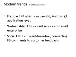 Modern trends in ERP Applications
• Flexible ERP which can use iOS, Android @
application level.
• Web-enabled ERP - cloud services for small
enterprise.
• Social ERP Ex: Tweet-for-a-taxi, connecting
FB comments to customer feedback.
 