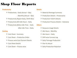 Shop Floor Reports
Productivity
 Productivity - Daily (Actual – Qty)
- Monthly (Actual – Qty)
 Productivity Report Daily / Shift Wise
 Productivity B/A Idle Hours - Daily
 Productivity Before Idle Time - Daily
After Idle Time – Daily
Costing
 Cost Sheet - Summary
 Cost Sheet – Production Order
 Process wise Cost Element Details
 Cost Sheet Details
 Cost Sheet – Process wise
Details
 Material Shortage Summary
 Production Details – Processwise
 Production Yield % Details
 Production Process Details – Datewise
Others
 Resource Usage Details
 Idle Hours - Monthly
 Idle Hours – Daily
 Shift wise Furnace Log
 Daily Tonnage Production
 Plan Vs Actual
 Daily Production Rejection
 