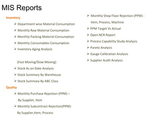 Inventory
 Department wise Material Consumption
 Monthly Raw Material Consumption
 Monthly Packing Material Consumption
 Monthly Consumables Consumption
 Inventory Aging Analysis
(Fast Moving/Slow Moving)
 Stock As on Date Analysis
 Stock Summary By Warehouse
 Stock Summary By ABC Class
Quality
 Monthly Purchase Rejection (PPM) –
By Supplier, Item
 Monthly Subcontract Rejection(PPM)-
By Supplier,Item, Process
 Monthly Shop Floor Rejection (PPM) -
Item, Process, Machine
 PPM Target Vs Actual
 Open NCR Report
 Process Capability Study Analysis
 Pareto Analysis
 Gauge Calibration Analysis
 Supplier Audit Analysis
MIS Reports
 