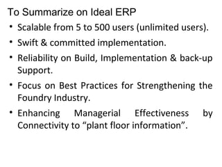 To Summarize on Ideal ERP
• Scalable from 5 to 500 users (unlimited users).
• Swift & committed implementation.
• Reliability on Build, Implementation & back-up
Support.
• Focus on Best Practices for Strengthening the
Foundry Industry.
• Enhancing Managerial Effectiveness by
Connectivity to “plant floor information”.
 