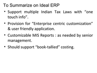 To Summarize on Ideal ERP
• Support multiple Indian Tax Laws with “one
touch info”.
• Provision for “Enterprise centric customization”
& user friendly application.
• Customizable MIS Reports : as needed by senior
management.
• Should support “book-tallied” costing.
 