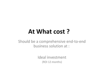 At What cost ?
Should be a comprehensive end-to-end
business solution at :
Ideal investment
(ROI 12 months)
 