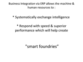 Business Integration via ERP allows the machine &
human resources to :
* Systematically exchange intelligence
* Respond with speed & superior
performance which will help create
"smart foundries”
 