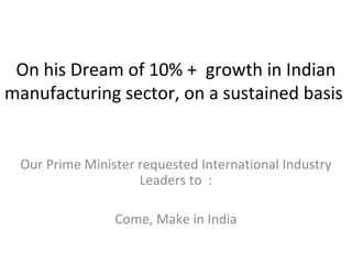 On his Dream of 10% + growth in Indian
manufacturing sector, on a sustained basis
Our Prime Minister requested International Industry
Leaders to :
Come, Make in India
 