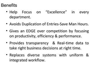 Benefits
• Help Focus on “Excellence” in every
department.
• Avoids Duplication of Entries-Save Man Hours.
• Gives an EDGE over competition by focusing
on productivity, efficiency & performance.
• Provides transparency & Real-time data to
take right business decisions at right time.
• Replaces diverse systems with uniform &
integrated workflow.
 