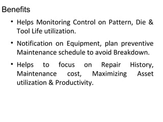 Benefits
• Helps Monitoring Control on Pattern, Die &
Tool Life utilization.
• Notification on Equipment, plan preventive
Maintenance schedule to avoid Breakdown.
• Helps to focus on Repair History,
Maintenance cost, Maximizing Asset
utilization & Productivity.
 