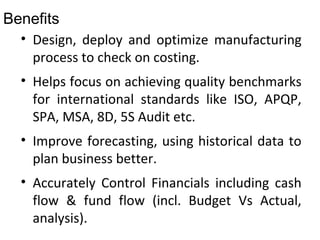 Benefits
• Design, deploy and optimize manufacturing
process to check on costing.
• Helps focus on achieving quality benchmarks
for international standards like ISO, APQP,
SPA, MSA, 8D, 5S Audit etc.
• Improve forecasting, using historical data to
plan business better.
• Accurately Control Financials including cash
flow & fund flow (incl. Budget Vs Actual,
analysis).
 