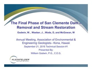 The Final Phase of San Clemente Dam –
Removal and Stream Restoration
Godwin, W. , Waeber, J. , Wade, D, and McGowan, W
Annual Meeting, Association of Environmental &
Engineering Geologists– Kona, Hawaii
September 21, 2016 Technical Session #1
Presented By:
William Godwin, P.G., C.E.G.
 