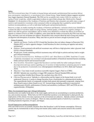 Safety
The FDA reviewed more than 110 studies in human beings and animals and determined that sucralose did not
pose carcinogenic, reproductive, or neurological risk to human beings. Some limited evidence suggests sucralose
may trigger migraines (Natural Standard). The FDA set the acceptable daily intake (ADI) for sucralose at 5
mg/kg of body weight/day, which is equivalent to about six cans of diet cola per day (MedicineNet; Natural
Standard). It is the position of the Academy of Nutrition and Dietetics that consumers can safely enjoy a range of
nutritive and nonnutritive sweeteners when consumed within an eating plan that is guided by current federal
nutrition recommendations, as well as individual health goals and personal preference.
However, to date, no studies meeting the Academy of Nutrition and Dietetics inclusion criteria were identified to
evaluate the effect of sucralose intake on energy density, nutrient quality, or behavior or cognitive changes in
adult or the ADI for persons with diabetes; and no studies were identified to evaluate the effects of sucralose on
appetite in children (Fitch et al 2008). In addition, some claim that the studies reviewed by the FDA were not long
term, and many were not on human test subjects. Researchers raise concerns about the lack of long term studies
on digestion and absorption of sucralose. Many state that we just do not know enough to proclaim it safe.
Areas of concern:
• Appetite and Satiety: Ford et al (2011) found that Sucralose does not induce changes in Pancreatic Poly
Peptide (PPY) or lead to appetite changes. Could Sucralose be short circuiting our appetite and satiety
mechanisms?
• Diabetes: Food sweetened with artificial sweeteners may still have a high glycemic index/ glycemic load
(GI/GL) (Natural Standard).
• Weight-gain: Foods containing artificial sweeteners may still be high in calories and may lead to weight-
gain (Natural Standard).
• Decreased intestinal bacteria: Shiffman et al (2012) and Abou Donia et al (2008) found that 12 weeks
of Splenda consumption was correlated with decreased numbers of beneficial intestinal bacteria including
bifido and lacto bacilli and increased fecal pH.
• Heat Instability: Researchers suggest that Sucralose is not heat stable but rather undergoes thermal
decomposition and urge caution regarding use of sucralose in baked products containing glycerol or lipids
due to the production of potentially toxic chloropropanols (Schiffman et al 2012; Rahn and Yaylayan
2010).
• Migraines: Case study reveals sucralose as possible migrane trigger ( Patel et al 2006)
• IBS/IBD: Splenda may exacerbate or trigger IBS symptoms (Natural Standard IBS) and may
cause/exacerbate Irritable Bowl Disease like saccharin does (Qin 2012).
• Chlorine/Pharmaceutical: Splenda is a chlorocarbon and the impact on the human body is not well
understood. However, it seems to change Sucralose from a food product to a pharmaceutical product.
The organichloride family of compounds includes both natural and manmade compounds, ranging from
those found in peas to those found in over 165 licensed drugs including antibiotics (vancomycin),
antidepressants (Zoloft), antihistamnes (Claritin) and anesthetics (isoflurane). DDT and PCBs are also
organochlorides. (Wikipedia)
Other: Environmental Issues and Allergen Information
Sucralose does not readily break down in the water supply and levels are accumulating as sucralose production,
use, and excretion increase. While Soh et al (2012) found that sucralose is not detrimental to plant growth, the
implications of this chronic low-dose exposure on the environment are unknown. Splenda contains corn-based
ingredients and may be a source of allergens. There are many anecdotal reports of sensitivity to sucralose,
including headaches/migraines, GI upset, and fatigue.
Overall Impressions and Recommendations
FDA and AND reviews of scientific literature show that Sucralose is safe for human consumption. However,
caution may be warranted due to lack of long term human safety studies and concerns raised in the scientific
literature.
Page 2 of 3 Prepared by Brooke Beasley, Laura Prevo & Ruth Sullivan; October 11, 2012
 