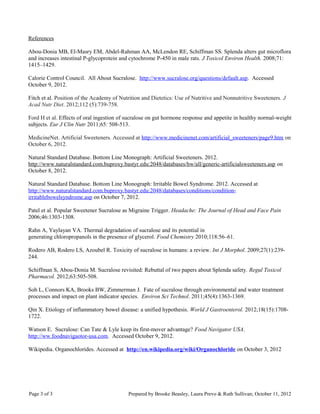 References
Abou-Donia MB, El-Masry EM, Abdel-Rahman AA, McLendon RE, Schiffman SS. Splenda alters gut microflora
and increases intestinal P-glycoprotein and cytochrome P-450 in male rats. J Toxicol Environ Health. 2008;71:
1415–1429.
Calorie Control Council. All About Sucralose. http://www.sucralose.org/questions/default.asp. Accessed
October 9, 2012.
Fitch et al. Position of the Academy of Nutrition and Dietetics: Use of Nutritive and Nonnutritive Sweeteners. J
Acad Nutr Diet. 2012;112 (5):739-758.
Ford H et al. Effects of oral ingestion of sucralose on gut hormone response and appetite in healthy normal-weight
subjects. Eur J Clin Nutr 2011;65: 508-513.
MedicineNet. Artificial Sweeteners. Accessed at http://www.medicinenet.com/artificial_sweeteners/page9.htm on
October 6, 2012.
Natural Standard Database. Bottom Line Monograph: Artificial Sweeteners. 2012.
http://www.naturalstandard.com.buproxy.bastyr.edu:2048/databases/hw/all/generic-artificialsweeteners.asp on
October 8, 2012.
Natural Standard Database. Bottom Line Monograph: Irritable Bowel Syndrome. 2012. Accessed at
http://www.naturalstandard.com.buproxy.bastyr.edu:2048/databases/conditions/condition-
irritablebowelsyndrome.asp on October 7, 2012.
Patel et al. Popular Sweetener Sucralose as Migraine Trigger. Headache: The Journal of Head and Face Pain
2006;46:1303-1308.
Rahn A, Yaylayan VA. Thermal degradation of sucralose and its potential in
generating chloropropanols in the presence of glycerol. Food Chemistry 2010;118:56–61.
Rodero AB, Rodero LS, Azoubel R. Toxicity of sucralose in humans: a review. Int J Morphol. 2009;27(1):239-
244.
Schiffman S, Abou-Donia M. Sucralose revisited: Rebuttal of two papers about Splenda safety. Regul Toxicol
Pharmacol. 2012;63:505-508.
Soh L, Connors KA, Brooks BW, Zimmerman J. Fate of sucralose through environmental and water treatment
processes and impact on plant indicator species. Environ Sci Technol. 2011;45(4):1363-1369.
Qin X. Etiology of inflammatory bowel disease: a unified hypothesis. World J Gastroenterol. 2012;18(15):1708-
1722.
Watson E. Sucralose: Can Tate & Lyle keep its first-mover advantage? Food Navigator USA.
http://ww.foodnavigaotor-usa.com. Accessed October 9, 2012.
Wikipedia. Organochlorides. Accessed at http://en.wikipedia.org/wiki/Organochloride on October 3, 2012
Page 3 of 3 Prepared by Brooke Beasley, Laura Prevo & Ruth Sullivan; October 11, 2012
 