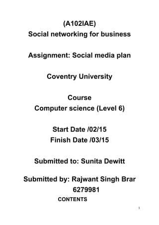 (A102IAE)
Social networking for business
Assignment: Social media plan
Coventry University
Course
Computer science (Level 6)
Start Date /02/15
Finish Date /03/15
Submitted to: Sunita Dewitt
Submitted by: Rajwant Singh Brar
6279981
CONTENTS
1
 