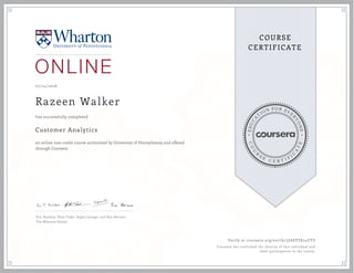 EDUCA
T
ION FOR EVE
R
YONE
CO
U
R
S
E
C E R T I F
I
C
A
TE
COURSE
CERTIFICATE
07/24/2016
Razeen Walker
Customer Analytics
an online non-credit course authorized by University of Pennsylvania and offered
through Coursera
has successfully completed
Eric Bradlow, Peter Fader, Raghu Iyengar, and Ron Berman
The Wharton School
Verify at coursera.org/verify/3JAEPZK24UYS
Coursera has confirmed the identity of this individual and
their participation in the course.
 