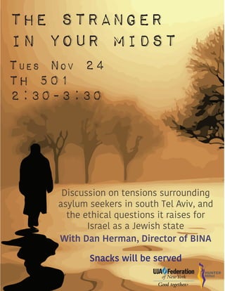 The Stranger
In Your Midst
TUES NOV 24
TH 501
2:30-3:30
Discussion on tensions surrounding
asylum seekers in south Tel Aviv, and
the ethical questions it raises for
Israel as a Jewish state
With Dan Herman, Director of BINA
Snacks will be served
 
