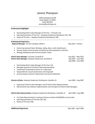Janene Thompson
3509 Guadalajara Rd SW
Cedar Rapids, IA 52404
(319) 360-0557
Janenet@southslope.net
Professional Highlights
 Outstanding District Sales Manager of The Year – US Foods (‘13)
 Sales Representative of The Year – Hawkeye Foodservice Distribution (’94, ’96)
 Rookie of The Year – Hawkeye Foodservice Distribution (’90)
Professional Experience
Regional Manager, The Acri Company, Milan IL May 2015 – Present
 Home Improvement Sales: Windows, siding, doors, roofs, & bathrooms
 Execute steady communication and follow-up with prospective customers
 Manage widespread sales territory (Eastern Iowa)
District Sales Manager, US Foods, Coralville IA Aug 2012 – May 2015
District Sales Manager, Hawkeye Foodservice, Coralville IA Aug 2007 – June 2012
Aug 2000 – June 2005
 Outstanding District Sales Manager of The Year (‘13)
 Managed upwards of 14 District Sales Representatives
 Tasked with evaluating the district on a daily basis
 Responsible for account penetration and net growth
 Assured quality customer relationships and overall satisfaction
Director of Sales, Hawkeye Foodservice Distribution, Coralville, IA June 2005 – Aug 2007
 Supervised 5 District Sales Managers and 25 District Sales Representatives
 Administered new software implementation and training for all District Sales Managers
District Sales Representative, Hawkeye Foodservice Distribution, Coralville, IA April 1990 – Aug 2000
 First Sales Representative in company history to achieve $3,000,000 in annual sales
 Sales Representative of The Year (’94, ’96)
 Rookie of The Year (’90)
Additional Experience Sept 1981 – April 1990
 