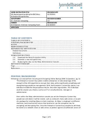 Page 1 of 9
WORK INSTRUCTIONTITLE
WI_Replacingandupdatingthe EMC Mozy
Enterprise EncryptionKey
REVISION DATE
01/29/2014
DEPARTMENT
IO – End User Computing
REVISION NUMBER
1.0
OWNER
Eric Roberson–End User Computing Team
REVIEW DATE
01/30/2014
APPROVER:
TABLE OF CONTENTS
TABLE OF CONTENTS............................................................................................................... 1
PURPOSE/BACKGROUND........................................................................................................ 1
SCOPE............................................................................................................................................2
RESPONSIBILITIES....................................................................................................................2
REFERENCES/DEFINITIONS..................................................................................................2
Related Documents..................................................................................................................... 2
Definitions................................................................................................................................... 2
WORK INSTRUCTION...............................................................................................................3
1.0 Download the Mozy Encryption Utility............................................................................ 3
2.0 Generate a new encryption key....................................................................................... 4
3.0 Replacing the ckey via the Mozy Administration Console ............................................... 6
REVISION SUMMARY................................................................................................................8
Tags................................................................................................................................................8
References.....................................................................................................................................9
PURPOSE/BACKGROUND
Following is an excerpt from Securing and Encrypting Online Backup (EMC Corporation, pg. 3):
“The Enterprise Custom Key option enables enterprises to take advantage of the
strength of the AES algorithm to encrypt their data, while significantly simplifying and
strengthening passphrase management. With the Enterprise Custom Key option, one
individual establishes the passphrase key for the entire organization. This individual
could be anyone you choose, such as an IT or security director, manager or
administrator.
From within the Mozy administration console you set the Enterprise Custom Key
passphrase and where it will be stored, such as a network share, web server, or as part
of a package for installing Mozy on client machines. As Mozy is employed on different
machines, each machine will access that location to use the encryption key for
encrypting and decrypting files. Since the Enterprise Custom Key passphrase will likely
be stored on a network share or web server, to protect against unauthorized access of
 