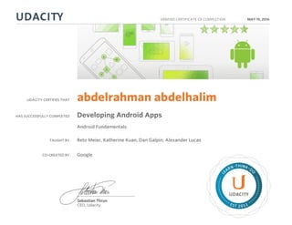 UDACITY CERTIFIES THAT
HAS SUCCESSFULLY COMPLETED
VERIFIED CERTIFICATE OF COMPLETION
L
EARN THINK D
O
EST 2011
Sebastian Thrun
CEO, Udacity
MAY 19, 2016
abdelrahman abdelhalim
Developing Android Apps
Android Fundamentals
TAUGHT BY Reto Meier, Katherine Kuan, Dan Galpin, Alexander Lucas
CO-CREATED BY Google
 