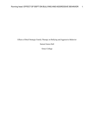 Running head: EFFECT OF BSFT ON BULLYING AND AGGRESSIVE BEHAVIOR 1
Effects of Brief Strategic Family Therapy on Bullying and Aggressive Behavior
Samuel James Hall
Grace College
 