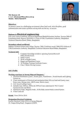 Resume
Md. Ramzan Ali
E-mail: aliramzan390@yahoo.com.sg
Mobile: +88 01782434579
Objectives:
To pursue a career in a challenging environment where hard work, strict discipline, good
communication and creative problem solving skills are the key to success.
Diploma in Electrical engineering:
Four years course Certificate .Electrical Department,DhakaPolytechnic Institute. Session:2006-07
Examination held: Octover 2010.GPA-3.17(out of 4.00). Examination Authority: Bangladesh
Technical Education Board, Dhaka, Bangladesh.
Secondary school certificate:
Satkhira Technical School and College. Session: 2004. Certificate award: 2006.GPA-4.64(out of
5.00).Examination Authority: Bangladesh Technical Education Board Dhaka, Bangladesh.
Technical skill:
1. Computer knowledge (windows operating System,Microsoft
Office,Words,Excel).
2. Safety Course.
3. Work at Height Course.
4. Rigger and Signalman Course.
5. 3G Welding Training Certificate Course.
6. Class 3 Motor Driving Licence.
Job’s Profile:
Working experience at Jurong Shipyard Singapore :
1. Electrical Distribution system , Switch gears, Transformers , Switch-boards and Lighting
System etc.
2. Crane maintenance of Electrical and mechanical (Inter lift over head and Gantry crane.
Kone crane, Demag crane, ABUS crane, Morris crane)
3. LLC (Level Luffing Crane)
4. Goliath Crane 300Ton, 200Ton & 250Ton Crane understand of PLC Control
System,Inverter and Motor.
5. Hydrolectic brake, Magnetic brake , ECB (Eddy current brake) control System.
6. Crane Load cell.
Period: From 2010 to 2014
Designation:Electrical Technican:
Facility Electrical Utility (FEU) of Jurong Shipyard
29, Tangon Kling Road , Singapore-628054
 