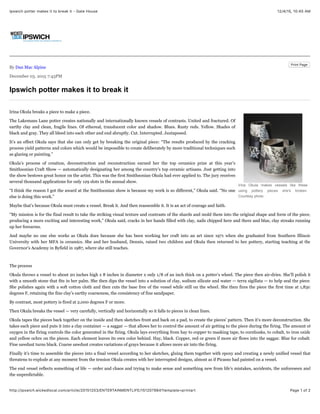 12/4/15, 10:45 AMIpswich potter makes it to break it - Gate House
Page 1 of 2http://ipswich.wickedlocal.com/article/20151203/ENTERTAINMENTLIFE/151207984?template=printart
Print Page
By Dan Mac Alpine
December 03. 2015 7:43PM
Ipswich potter makes it to break it
Irina Okula makes vessels like these
using pottery pieces she's broken.
Courtesy photo
Irina Okula breaks a piece to make a piece.
The Lakemans Lane potter creates nationally and internationally known vessels of contrasts. United and fractured. Of
earthy clay and clean, fragile lines. Of ethereal, translucent color and shadow. Blues. Rusty reds. Yellow. Shades of
black and gray. They all bleed into each other and end abruptly. Cut. Interrupted. Juxtaposed.
It’s an effect Okula says that she can only get by breaking the original piece: “The results produced by the cracking
process yield patterns and colors which would be impossible to create deliberately by more traditional techniques such
as glazing or painting.”
Okula’s process of creation, deconstruction and reconstruction earned her the top ceramics prize at this year’s
Smithsonian Craft Show — automatically designating her among the country’s top ceramic artisans. Just getting into
the show bestows great honor on the artist. This was the first Smithsonian Okula had ever applied to. The jury receives
several thousand applications for only 129 slots in the annual show.
“I think the reason I got the award at the Smithsonian show is because my work is so different,” Okula said. “No one
else is doing this work.”
Maybe that’s because Okula must create a vessel. Break it. And then reassemble it. It is an act of courage and faith.
“My mission is for the final result to take the striking visual texture and contrasts of the shards and mold them into the original shape and form of the piece,
producing a more exciting and interesting work,” Okula said, cracks in her hands filled with clay, nails chipped here and there and blue, clay streaks running
up her forearms.
And maybe no one else works as Okula does because she has been working her craft into an art since 1971 when she graduated from Southern Illinois
University with her MFA in ceramics. She and her husband, Dennis, raised two children and Okula then returned to her pottery, starting teaching at the
Governor’s Academy in Byfield in 1987, where she still teaches.
The process
Okula throws a vessel to about 20 inches high x 8 inches in diameter x only 1/8 of an inch thick on a potter’s wheel. The piece then air-dries. She’ll polish it
with a smooth stone that fits in her palm. She then dips the vessel into a solution of clay, sodium silicate and water — terra sigillata — to help seal the piece.
She polishes again with a soft cotton cloth and then cuts the base free of the vessel while still on the wheel. She then fires the piece the first time at 1,830
degrees F, retaining the fine clay’s earthy coarseness, the consistency of fine sandpaper.
By contrast, most pottery is fired at 2,000 degrees F or more.
Then Okula breaks the vessel — very carefully, vertically and horizontally so it falls to pieces in clean lines.
Okula tapes the pieces back together on the inside and then sketches front and back on a pad, to create the pieces’ pattern. Then it’s more deconstruction. She
takes each piece and puts it into a clay container — a saggar — that allows her to control the amount of air getting to the piece during the firing. The amount of
oxygen in the firing controls the color generated in the firing. Okula lays everything from hay to copper to masking tape, to cornhusks, to cobalt, to iron oxide
and yellow ochre on the pieces. Each element leaves its own color behind. Hay, black. Copper, red or green if more air flows into the saggar. Blue for cobalt.
Fine sawdust turns black. Coarse sawdust creates variations of grays because it allows more air into the firing.
Finally it’s time to assemble the pieces into a final vessel according to her sketches, gluing them together with epoxy and creating a newly unified vessel that
threatens to explode at any moment from the tension Okula creates with her interrupted designs, almost as if Picasso had painted on a vessel.
The end vessel reflects something of life — order and chaos and trying to make sense and something new from life’s mistakes, accidents, the unforeseen and
the unpredictable.
 