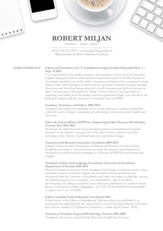 ROBERT MILJAN
Translator – Editor – Writer
––––––––––––––––––––––––––––––––––––––––
+49 (0) 160 913 43955 | robertmiljan75@gmail.com
Brückenstraße 26 40221 Düsseldorf Germany
WORK EXPERIENCE Editor and Translator, A.C.T. Fachübersetzungen GmbH, Düsseldorf Oct. 1 –
Sept. 14 2016
I was responsible for the quality assurance and translation of texts from German into
English ranging between several hundred to several thousand words. The majority of
documents translated were in the fields of business and finance; they comprised, among
others, audits, annual budgets, financial reports, appraisals, contracts, strategic planning
documents and board meeting protocols for small companies and global corporations
alike. Among some of the regular key clients whose content I was responsible for
translating and editing were the leading German supermarket chains real- and Rewe, the
Kellogg Company, and the automotive companies Audi and BMW.
Freelance Translator and Editor, 2005-2015
Translated and edited texts spanning across a wide spectrum of subjects, particularly
within the areas of finance, marketing and advertising, from German into English and
vice versa.
Editor & Content Writer, iOPW Inc. (Improving Online Presence Worldwide),
Toronto May 2014-2015
Proofread and edited texts for web publication geared toward enhanced company
presence on the internet. Among some of the types of texts I edited were those
pertaining to the subjects of personal injury law and interior design.
Translator and Research Associate, Stockholm 2009-2013
Assisted former Swedish Ambassador to Finland and Professor Emeritus Krister
Wahlbäck personally in various projects involving the research and translation of
historical texts and documents pertaining to Germany and WWII from German into
English.
Translator, Editor and Language Consultant, University of Stockholm,
Department of German 2010-2012
Partook in numerous projects for the translation and editing of academic articles, essays
and theses written in German, English and Swedish for doctoral students and
professors from the University of Stockholm and other universities worldwide. Among
the enlisted projects was an extensive, year-long initiative that involved the
proofreading and editing of academic essays that were published in an annual German
literary compendium entitled: Begegnungen – das VIII. Nordisch-Baltische Germanistentreffen
in Sigtuna vom 11. bis 13.6 2009.
Editor, Swedish Trade Federation, Stockholm 2010
Edited essays on the subject of international diplomacy that were published in an
honorary book celebrating the life achievements of former Foreign Minister of Sweden,
Jan Eliasson, entitled: En Diplomatins Hantverkare: Vänbok till Jan Eliasson (2010).
Translator, Northern Exposed Web Design, Toronto 2001-2005
Translated web content, primarily help files, from English into German.
 