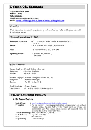 Debesh Ch. Samanta

51/85,Dum Dum Road
Harakali Colony
Kolkata-700074
Mobile: +91 – 8296989543/9830544453
Email: debesh.samanta@yahoo.in,debeshsamanta.1986@gmail.com
Objective:
Want to contribute towards the organization as per best of my knowledge and become successful
in professional career.
Technical Knowledge & Skill:
Languages & Platform : C#, ASP.Net, Java Script, Angular JS, web service, MVC,
PL/SQL
RDBMS : SQL SERVER 2012, 2008 R2, Sybase Server
Tools : Visual Studio 2013, 2012, 2010, 2008
Operating System : Windows XP, Windows 7,
Windows 8
Work Summary:
Current Employer: Citytech Software Pvt. Ltd.
Designation : Software Developer
Duration : Oct-2012 as on
Previous Employer: Softthink Intelligent Solution Pvt. Ltd.
Designation : Software Developer
Duration : Jan-2011 to Sep-2012
Total Experience : 5 years 3 month
Notice Period : 45 working day i.e. 65 day (Approx.)
PROJECT EXPERIENCE SUMMARY:
1. IQA Apparel Projects :
Project Name : http://www.iqapparelgroup.com/signin.aspx?frn=pizzahut
Description : This is a multistore e commerce application from where customers can purchase
Products online. Payment Gateways for Credit Card and invoice are
implemented here. Also various options such as gift cards and others are
available like as any e-commerce website.
Tools & Technology: ASP.NET 4.0(With C#), PL/SQL
Tools/Database : SQL SERVER 2012
Role : Team Member
Responsibility : Coding and design.
 