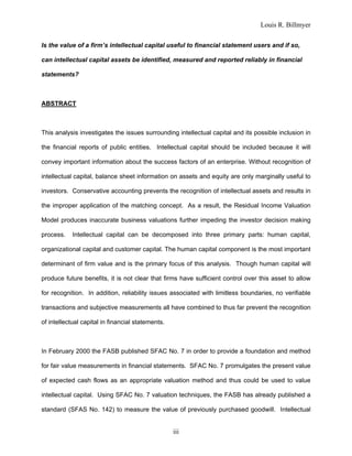 Louis R. Billmyer
iii
Is the value of a firm’s intellectual capital useful to financial statement users and if so,
can intellectual capital assets be identified, measured and reported reliably in financial
statements?
ABSTRACT
This analysis investigates the issues surrounding intellectual capital and its possible inclusion in
the financial reports of public entities. Intellectual capital should be included because it will
convey important information about the success factors of an enterprise. Without recognition of
intellectual capital, balance sheet information on assets and equity are only marginally useful to
investors. Conservative accounting prevents the recognition of intellectual assets and results in
the improper application of the matching concept. As a result, the Residual Income Valuation
Model produces inaccurate business valuations further impeding the investor decision making
process. Intellectual capital can be decomposed into three primary parts: human capital,
organizational capital and customer capital. The human capital component is the most important
determinant of firm value and is the primary focus of this analysis. Though human capital will
produce future benefits, it is not clear that firms have sufficient control over this asset to allow
for recognition. In addition, reliability issues associated with limitless boundaries, no verifiable
transactions and subjective measurements all have combined to thus far prevent the recognition
of intellectual capital in financial statements.
In February 2000 the FASB published SFAC No. 7 in order to provide a foundation and method
for fair value measurements in financial statements. SFAC No. 7 promulgates the present value
of expected cash flows as an appropriate valuation method and thus could be used to value
intellectual capital. Using SFAC No. 7 valuation techniques, the FASB has already published a
standard (SFAS No. 142) to measure the value of previously purchased goodwill. Intellectual
 