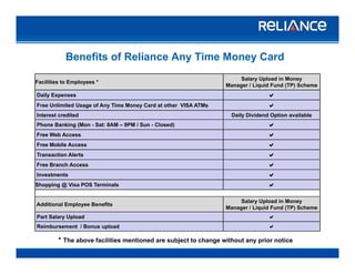 Benefits of Reliance Any Time Money Card
Facilities to Employees *
Salary Upload in Money
Manager / Liquid Fund (TP) SchemeManager / Liquid Fund (TP) Scheme
Daily Expenses a
Free Unlimited Usage of Any Time Money Card at other VISA ATMs a
Interest credited Daily Dividend Option available
Phone Banking (Mon - Sat: 8AM – 9PM / Sun - Closed) a
Free Web Access a
Free Mobile Access a
Transaction Alerts aTransaction Alerts a
Free Branch Access a
Investments a
Shopping @ Visa POS Terminals a
Additional Employee Benefits
Salary Upload in Money
Manager / Liquid Fund (TP) Scheme
Part Salary Upload a
A R C
Reimbursement / Bonus upload a
* The above facilities mentioned are subject to change without any prior notice
 