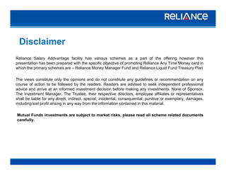 Disclaimer
Reliance Salary Addvantage facility has various schemes as a part of the offering however this
presentation has been prepared with the specific objective of promoting Reliance Any Time Money card in
which the primary schemes are – Reliance Money Manager Fund and Reliance Liquid Fund Treasury Plan
The views constitute only the opinions and do not constitute any guidelines or recommendation on any
course of action to be followed by the readers. Readers are advised to seek independent professional
advice and arrive at an informed investment decision before making any investments. None of Sponsor,
The Investment Manager, The Trustee, their respective directors, employee affiliates or representatives
shall be liable for any direct indirect special incidental consequential punitive or exemplary damagesshall be liable for any direct, indirect, special, incidental, consequential, punitive or exemplary, damages,
including lost profit arising in any way from the information contained in this material.
Mutual Funds investments are subject to market risks, please read all scheme related documents
carefullycarefully.
A R C
 