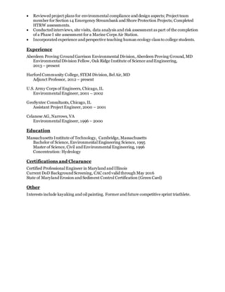  Reviewed project plans for environmental compliance and design aspects; Project team
member for Section 14 Emergency Streambank and Shore Protection Projects; Completed
HTRW assessments.
 Conducted interviews, site visits, data analysis and risk assessment as part of the completion
of a Phase I site assessment for a Marine Corps Air Station.
 Incorporated experience and perspective teaching human ecology class to college students.
Experience
Aberdeen Proving Ground Garrison Environmental Division, Aberdeen Proving Ground, MD
Environmental Division Fellow, Oak Ridge Institute of Science and Engineering,
2013 – present
Harford Community College, STEM Division, Bel Air, MD
Adjunct Professor, 2012 – present
U.S. Army Corps of Engineers, Chicago, IL
Environmental Engineer, 2001 – 2002
GeoSyntec Consultants, Chicago, IL
Assistant Project Engineer, 2000 – 2001
Celanese AG, Narrows, VA
Environmental Engineer, 1996 – 2000
Education
Massachusetts Institute of Technology, Cambridge, Massachusetts
Bachelor of Science, Environmental Engineering Science, 1995
Master of Science, Civil and Environmental Engineering, 1996
Concentration: Hydrology
Certifications and Clearance
Certified Professional Engineer in Maryland and Illinois
Current DoD Background Screening, CAC card valid through May 2016
State of Maryland Erosion and Sediment Control Certification (Green Card)
Other
Interests include kayaking and oil painting. Former and future competitive sprint triathlete.
 
