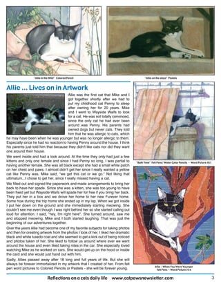 3Reflections on a cats daily life www.catpawsnewsletter.com
Allie ... Lives on in Artwork
"Allie in the Wild" Colored Pencil "Allie on the steps" Pastels
"Bath Time" Felt Pens/ Water Color Pencils - Word Picture #61
Allie - When You Were Younger
Felt Pens - Word Picture #54
Allie was the first cat that Mike and I
got together shortly after we had to
put my childhood cat Penny to sleep
after owning her for 20 years. Mike
and I went to Wayside Waifs to look
for a cat. He was not totally convinced,
since the only cat he had ever been
around was Penny. His parents had
owned dogs but never cats. They told
him that he was allergic to cats, which
he may have been when he was younger but was no longer allergic to them.
Especially since he had no reaction to having Penny around the house. I think
his parents just told him that because they didn't like cats nor did they want
one around their house.
We went inside and had a look around. At the time they only had just a few
kittens and only one female and since I had Penny so long, I was partial to
having another female. She was all black except she had a small white patch
on her chest and paws. I almost didn't get her since I really wanted a yellow
cat like Penny was. Mike said, "we get this cat or we go." Not liking that
ultimatum...I chose to get her, since I really missed having a cat.
We filled out and signed the paperwork and made arrangements to bring her
back to have her spade. Since she was a kitten, she was too young to have
been fixed yet but Wayside Waifs will spade her for free if you bring her back.
They put her in a box and we drove her home to her new Furever home.
Some how during the trip home she ended up in my lap. When we got inside
I put her down on the ground and she immediately starting meowing. She
couldn't see me even though I was right behind her so she started calling out
loud for attention. I said, "hey, I'm right here". She turned around, saw me
and stopped meowing. Mike and I both started laughing. That was just the
beginning of our adventures together.
Over the years Allie had become one of my favorite subjects for taking photos
and then for creating artwork from the photos I took of her. I liked her dramatic
black and white tuxedo coat and she seemed to get a kick out of being noticed
and photos taken of her. She liked to follow us around where ever we went
around the house and even liked taking rides in the car. She especially loved
watching Mike as he worked on cars. She would get up on the hood or inside
the card and she would just hand out with him.
Sadly, Allies passed away after 18 long and full years of life. But she will
always be forever immortalized in my artwork that I created of her. From felt
pen word pictures to Colored Pencils or Pastels - she will be forever young.
 