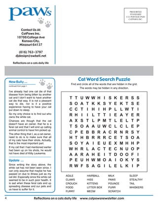 Reflections on a cats daily life www.catpawsnewsletter.com4
Contact Us At:
CatPaws Inc.
10708 College Ave
Kansas City,
Missouri 64137
(816) 763-3797
djdesign@swbell.net
PRESORTED
STANDARD
U.S. POSTAGE PAID
CATPAWS INC.
Reflections on a cats daily life
Cat Word Search Puzzle
Find and circle all of the words that are hidden in the grid.
The words may be hidden in any direction.
AGILE
CLAWS
CROUCH
FOOD
FURRY
HAIRBALL
HISS
KITTENS
LITTER BOX
MEOW
MILK
PAWS
POUNCE
PURR
SCRATCH
SLEEP
STEALTHY
TAIL
WHISKERS
I've already had one cat die of that
disease from being bitten by another
cat and I don’t want to have another
cat die that way. It is not a pleasant
way to die, nor is it a positive
experience having to have your cat
put down to sleep.
So my only choice is to find out who
owns the white cat.
Chances are though that the cat
doesn't have an owner, that he is a
feral cat and that I will end up calling
animal control to have him picked up.
The other thing that I, as a cat owner,
need to do is to make sure that all
of my cats have their shots. Actually,
that is the most important part.
If my cat that I had mentioned earlier
had been up on his shots, he would
not have died of Kitty Leukemia.
continued from page 1
New Bully ...
Update ...
Since writing the story above, the
white cat has not been seen since. I
can only assume that maybe he has
passed on due to illness just as my
cat did. Especially since the white cat
seemed to be in such poor health. It
is sad when these feral cats end up
spreading disease and our pets and
us have to suffer for it.
 