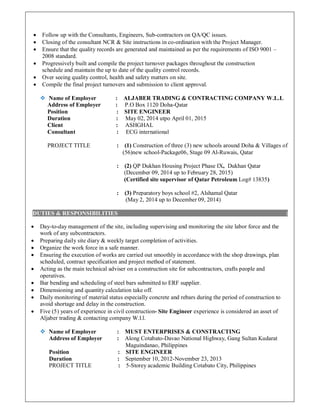  Follow up with the Consultants, Engineers, Sub-contractors on QA/QC issues.
 Closing of the consultant NCR & Site instructions in co-ordination with the Project Manager.
 Ensure that the quality records are generated and maintained as per the requirements of ISO 9001 –
2008 standard.
 Progressively built and compile the project turnover packages throughout the construction
schedule and maintain the up to date of the quality control records.
 Over seeing quality control, health and safety matters on site.
 Compile the final project turnovers and submission to client approval.
 Name of Employer : ALJABER TRADING & CONTRACTING COMPANY W.L.L
Address of Employer : P.O Box 1120 Doha-Qatar
Position : SITE ENGINEER
Duration : May 02, 2014 utpo April 01, 2015
Client : ASHGHAL
Consultant : ECG international
PROJECT TITLE : (1) Construction of three (3) new schools around Doha & Villages of
(56)new school-Package06, Stage 09 Al-Ruwais, Qatar
: (2) QP Dukhan Housing Project Phase IX, Dukhan Qatar
(December 09, 2014 up to February 28, 2015)
(Certified site supervisor of Qatar Petroleum Log# 13835)
: (3) Preparatory boys school #2, Alshamal Qatar
(May 2, 2014 up to December 09, 2014)
DUTIES & RESPONSIBILITIES :
 Day-to-day management of the site, including supervising and monitoring the site labor force and the
work of any subcontractors.
 Preparing daily site diary & weekly target completion of activities.
 Organize the work force in a safe manner.
 Ensuring the execution of works are carried out smoothly in accordance with the shop drawings, plan
scheduled, contract specification and project method of statement.
 Acting as the main technical adviser on a construction site for subcontractors, crafts people and
operatives.
 Bar bending and scheduling of steel bars submitted to ERF supplier.
 Dimensioning and quantity calculation take off.
 Daily monitoring of material status especially concrete and rebars during the period of construction to
avoid shortage and delay in the construction.
 Five (5) years of experience in civil construction- Site Engineer experience is considered an asset of
Aljaber trading & contacting company W.l.l.
 Name of Employer : MUST ENTERPRISES & CONSTRACTING
Address of Employer : Along Cotabato-Davao National Highway, Gang Sultan Kudarat
Maguindanao, Philippines
Position : SITE ENGINEER
Duration : September 10, 2012-November 23, 2013
PROJECT TITLE : 5-Storey academic Building Cotabato City, Philippines
 