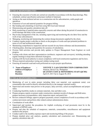 DUTIES & RESPONSIBILITIES :
 Ensuring the execution of works are carried out smoothly in accordance with the shop drawings. Plan
scheduled, contract specification and project method of statement.
 Acting as the main technical adviser on a construction site for subcontractors, crafts people and
operatives.
 Estimation of cost and material quantities for progress billing.
 Bar bending and scheduling of steel bars using MS Excel and Autocad.
 Dimensioning and quantity calculation take off.
 Daily monitoring of material status especially concrete and rebars during the period of construction to
avoid shortage and delay in the construction.
 Day-to-day management of the site, including supervising and monitoring the site labor force and the
work of any subcontractors.
 Managing, monitoring and interpreting the contract design documents supplied by the client.
 Conducts regular project walk-thru to check on the progress of works and spot potential problems in
terms of civil and architectural make-up.
 Maintaining comprehensive inspection and test records for any future reference and documentation.
 Checking plans, drawings and quantities for accuracy of calculations.
 Oversee field activities and provide daily updates to Project Management Team Engineer on work
progress.
 Liaising with clients and their representatives (architects, engineers and surveyors), including attending
regular meetings to keep them informed of progress.
 Liaising with the local authority to ensure compliance with local construction regulations and by-laws.
 Witness material and product testing and validate testing result.
 Ensuring all materials used and work performed are as per project specifications.
 Name of Employer : VICENTE T. LAO CONSTRUCTION CORPORATION
Address of Employer : Panacan, Davao City, Philippines
Position : QUANTITY COST & MONITORING STAFF (QCMS)
Duration : April 25, 2011 Up to August 30, 2012
DUTIES & RESPONSIBILITIES :
 Monitoring of cost in entire project including labor cost material, cost equipment rental, cost
consumables that could be directly submitted directly to the manager reported weekly.
 Supervised and monitor man powers in the project, daily activities, actual accomplishments and project
status.
 Conducting feasibility studies to estimate materials, time and labor costs.
 Prepare progress reports on project under construction; maintain records of changes and field notes;
prepare necessary correspondence, daily inspection report, and punch lists.
 Review contractor billings; approve progress payments; ensure completion of work in accordance with
contract provisions and perform other related contract administration duties.
 Coordination of work effort.
 Supervised and monitor the procedures for Asphalt overlaying of road pavements must be in the
standards of DPWH codes.
 Prepare and plan the schedule of manpower, materials, consumables, miscellaneous and equipment
needed in the project.
 Conduct audit to the monthly expenses report and monitoring billing of the project.
 Prepare detailed price unit analysis, quantity calculation and construction cost. Dimensioning and
quantity calculation take off.
 